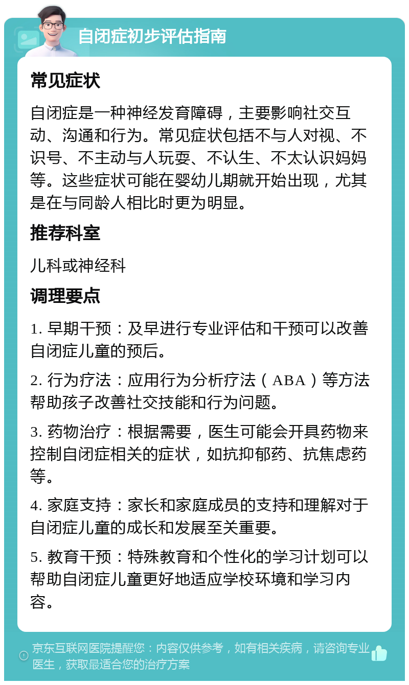 自闭症初步评估指南 常见症状 自闭症是一种神经发育障碍，主要影响社交互动、沟通和行为。常见症状包括不与人对视、不识号、不主动与人玩耍、不认生、不太认识妈妈等。这些症状可能在婴幼儿期就开始出现，尤其是在与同龄人相比时更为明显。 推荐科室 儿科或神经科 调理要点 1. 早期干预：及早进行专业评估和干预可以改善自闭症儿童的预后。 2. 行为疗法：应用行为分析疗法（ABA）等方法帮助孩子改善社交技能和行为问题。 3. 药物治疗：根据需要，医生可能会开具药物来控制自闭症相关的症状，如抗抑郁药、抗焦虑药等。 4. 家庭支持：家长和家庭成员的支持和理解对于自闭症儿童的成长和发展至关重要。 5. 教育干预：特殊教育和个性化的学习计划可以帮助自闭症儿童更好地适应学校环境和学习内容。