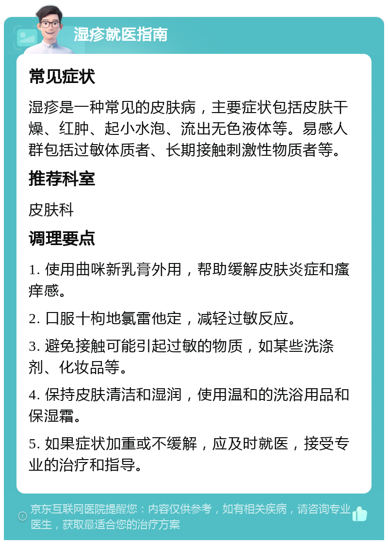 湿疹就医指南 常见症状 湿疹是一种常见的皮肤病，主要症状包括皮肤干燥、红肿、起小水泡、流出无色液体等。易感人群包括过敏体质者、长期接触刺激性物质者等。 推荐科室 皮肤科 调理要点 1. 使用曲咪新乳膏外用，帮助缓解皮肤炎症和瘙痒感。 2. 口服十枸地氯雷他定，减轻过敏反应。 3. 避免接触可能引起过敏的物质，如某些洗涤剂、化妆品等。 4. 保持皮肤清洁和湿润，使用温和的洗浴用品和保湿霜。 5. 如果症状加重或不缓解，应及时就医，接受专业的治疗和指导。