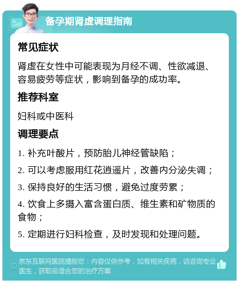 备孕期肾虚调理指南 常见症状 肾虚在女性中可能表现为月经不调、性欲减退、容易疲劳等症状，影响到备孕的成功率。 推荐科室 妇科或中医科 调理要点 1. 补充叶酸片，预防胎儿神经管缺陷； 2. 可以考虑服用红花逍遥片，改善内分泌失调； 3. 保持良好的生活习惯，避免过度劳累； 4. 饮食上多摄入富含蛋白质、维生素和矿物质的食物； 5. 定期进行妇科检查，及时发现和处理问题。