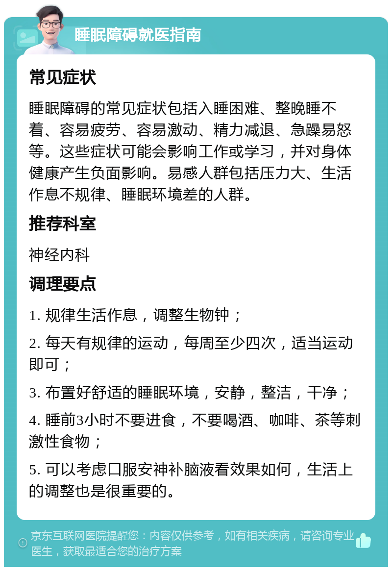 睡眠障碍就医指南 常见症状 睡眠障碍的常见症状包括入睡困难、整晚睡不着、容易疲劳、容易激动、精力减退、急躁易怒等。这些症状可能会影响工作或学习，并对身体健康产生负面影响。易感人群包括压力大、生活作息不规律、睡眠环境差的人群。 推荐科室 神经内科 调理要点 1. 规律生活作息，调整生物钟； 2. 每天有规律的运动，每周至少四次，适当运动即可； 3. 布置好舒适的睡眠环境，安静，整洁，干净； 4. 睡前3小时不要进食，不要喝酒、咖啡、茶等刺激性食物； 5. 可以考虑口服安神补脑液看效果如何，生活上的调整也是很重要的。