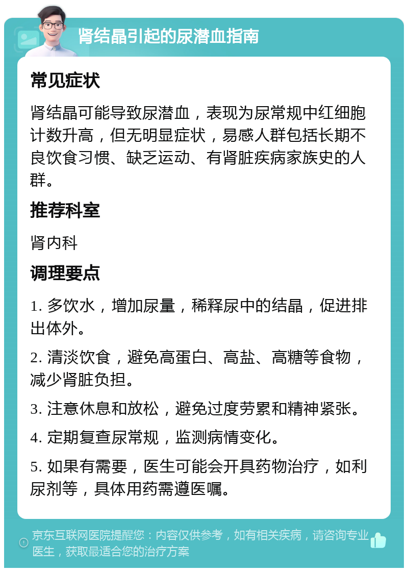 肾结晶引起的尿潜血指南 常见症状 肾结晶可能导致尿潜血，表现为尿常规中红细胞计数升高，但无明显症状，易感人群包括长期不良饮食习惯、缺乏运动、有肾脏疾病家族史的人群。 推荐科室 肾内科 调理要点 1. 多饮水，增加尿量，稀释尿中的结晶，促进排出体外。 2. 清淡饮食，避免高蛋白、高盐、高糖等食物，减少肾脏负担。 3. 注意休息和放松，避免过度劳累和精神紧张。 4. 定期复查尿常规，监测病情变化。 5. 如果有需要，医生可能会开具药物治疗，如利尿剂等，具体用药需遵医嘱。