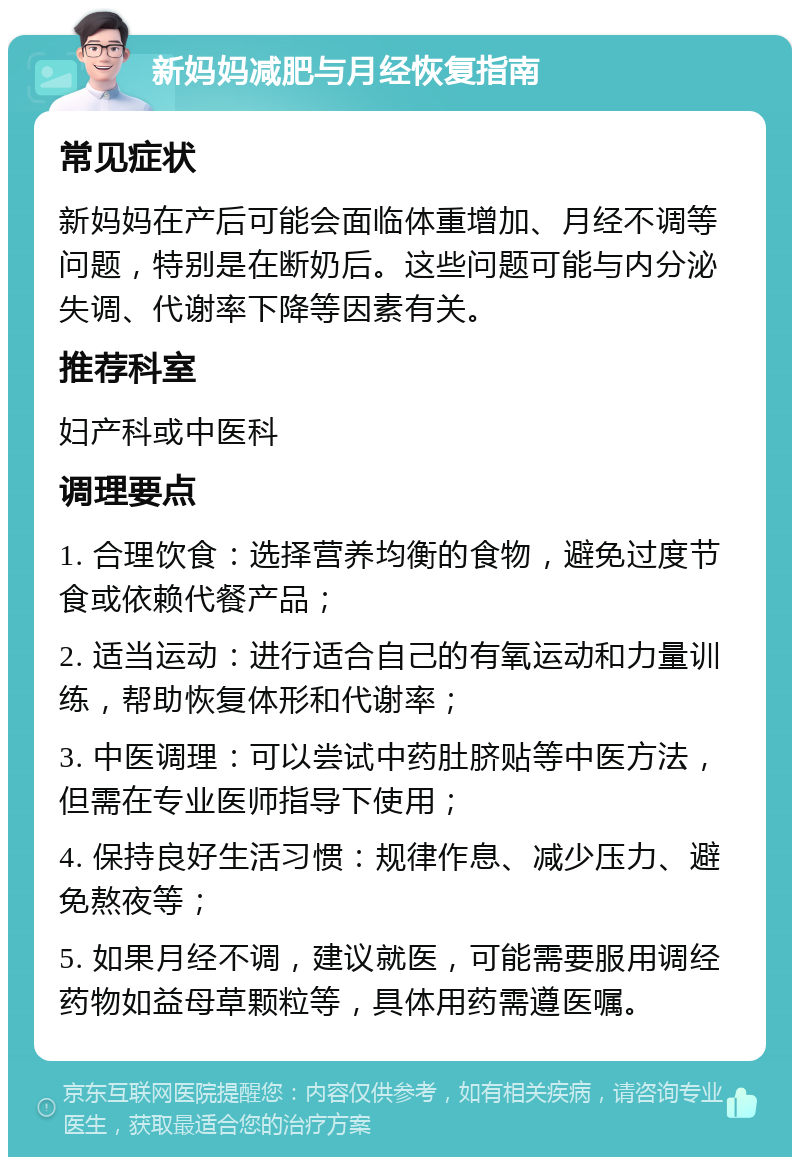 新妈妈减肥与月经恢复指南 常见症状 新妈妈在产后可能会面临体重增加、月经不调等问题，特别是在断奶后。这些问题可能与内分泌失调、代谢率下降等因素有关。 推荐科室 妇产科或中医科 调理要点 1. 合理饮食：选择营养均衡的食物，避免过度节食或依赖代餐产品； 2. 适当运动：进行适合自己的有氧运动和力量训练，帮助恢复体形和代谢率； 3. 中医调理：可以尝试中药肚脐贴等中医方法，但需在专业医师指导下使用； 4. 保持良好生活习惯：规律作息、减少压力、避免熬夜等； 5. 如果月经不调，建议就医，可能需要服用调经药物如益母草颗粒等，具体用药需遵医嘱。