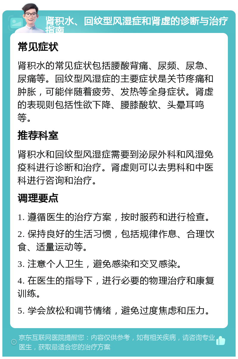 肾积水、回纹型风湿症和肾虚的诊断与治疗指南 常见症状 肾积水的常见症状包括腰酸背痛、尿频、尿急、尿痛等。回纹型风湿症的主要症状是关节疼痛和肿胀，可能伴随着疲劳、发热等全身症状。肾虚的表现则包括性欲下降、腰膝酸软、头晕耳鸣等。 推荐科室 肾积水和回纹型风湿症需要到泌尿外科和风湿免疫科进行诊断和治疗。肾虚则可以去男科和中医科进行咨询和治疗。 调理要点 1. 遵循医生的治疗方案，按时服药和进行检查。 2. 保持良好的生活习惯，包括规律作息、合理饮食、适量运动等。 3. 注意个人卫生，避免感染和交叉感染。 4. 在医生的指导下，进行必要的物理治疗和康复训练。 5. 学会放松和调节情绪，避免过度焦虑和压力。