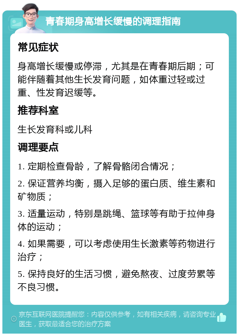 青春期身高增长缓慢的调理指南 常见症状 身高增长缓慢或停滞，尤其是在青春期后期；可能伴随着其他生长发育问题，如体重过轻或过重、性发育迟缓等。 推荐科室 生长发育科或儿科 调理要点 1. 定期检查骨龄，了解骨骼闭合情况； 2. 保证营养均衡，摄入足够的蛋白质、维生素和矿物质； 3. 适量运动，特别是跳绳、篮球等有助于拉伸身体的运动； 4. 如果需要，可以考虑使用生长激素等药物进行治疗； 5. 保持良好的生活习惯，避免熬夜、过度劳累等不良习惯。