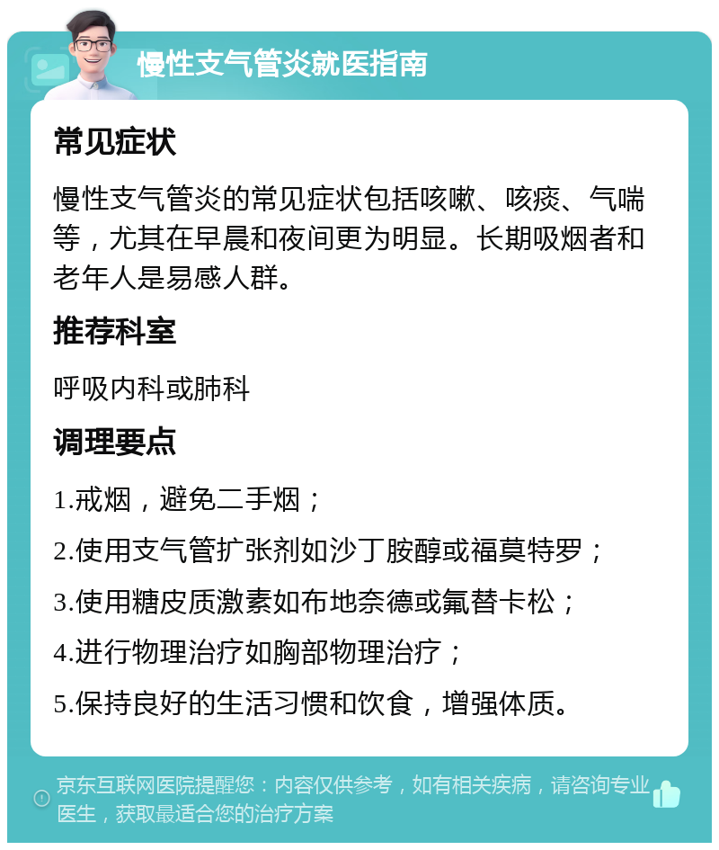 慢性支气管炎就医指南 常见症状 慢性支气管炎的常见症状包括咳嗽、咳痰、气喘等，尤其在早晨和夜间更为明显。长期吸烟者和老年人是易感人群。 推荐科室 呼吸内科或肺科 调理要点 1.戒烟，避免二手烟； 2.使用支气管扩张剂如沙丁胺醇或福莫特罗； 3.使用糖皮质激素如布地奈德或氟替卡松； 4.进行物理治疗如胸部物理治疗； 5.保持良好的生活习惯和饮食，增强体质。