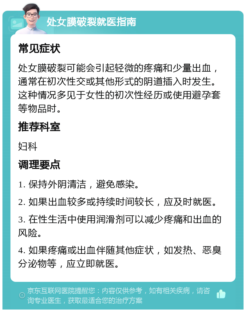 处女膜破裂就医指南 常见症状 处女膜破裂可能会引起轻微的疼痛和少量出血，通常在初次性交或其他形式的阴道插入时发生。这种情况多见于女性的初次性经历或使用避孕套等物品时。 推荐科室 妇科 调理要点 1. 保持外阴清洁，避免感染。 2. 如果出血较多或持续时间较长，应及时就医。 3. 在性生活中使用润滑剂可以减少疼痛和出血的风险。 4. 如果疼痛或出血伴随其他症状，如发热、恶臭分泌物等，应立即就医。