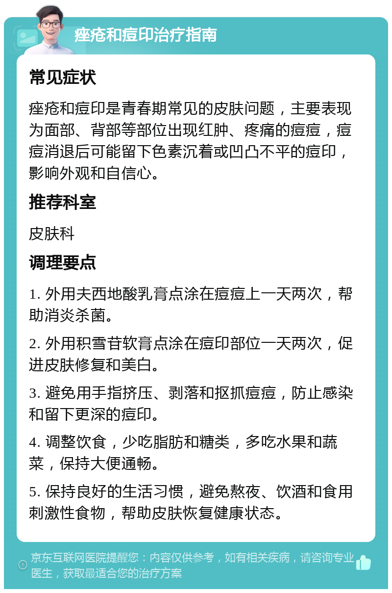 痤疮和痘印治疗指南 常见症状 痤疮和痘印是青春期常见的皮肤问题，主要表现为面部、背部等部位出现红肿、疼痛的痘痘，痘痘消退后可能留下色素沉着或凹凸不平的痘印，影响外观和自信心。 推荐科室 皮肤科 调理要点 1. 外用夫西地酸乳膏点涂在痘痘上一天两次，帮助消炎杀菌。 2. 外用积雪苷软膏点涂在痘印部位一天两次，促进皮肤修复和美白。 3. 避免用手指挤压、剥落和抠抓痘痘，防止感染和留下更深的痘印。 4. 调整饮食，少吃脂肪和糖类，多吃水果和蔬菜，保持大便通畅。 5. 保持良好的生活习惯，避免熬夜、饮酒和食用刺激性食物，帮助皮肤恢复健康状态。