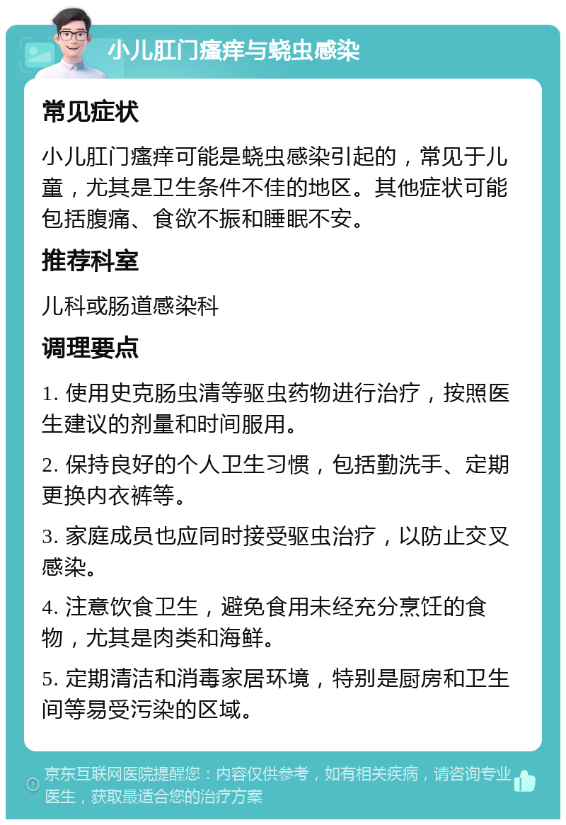 小儿肛门瘙痒与蛲虫感染 常见症状 小儿肛门瘙痒可能是蛲虫感染引起的，常见于儿童，尤其是卫生条件不佳的地区。其他症状可能包括腹痛、食欲不振和睡眠不安。 推荐科室 儿科或肠道感染科 调理要点 1. 使用史克肠虫清等驱虫药物进行治疗，按照医生建议的剂量和时间服用。 2. 保持良好的个人卫生习惯，包括勤洗手、定期更换内衣裤等。 3. 家庭成员也应同时接受驱虫治疗，以防止交叉感染。 4. 注意饮食卫生，避免食用未经充分烹饪的食物，尤其是肉类和海鲜。 5. 定期清洁和消毒家居环境，特别是厨房和卫生间等易受污染的区域。