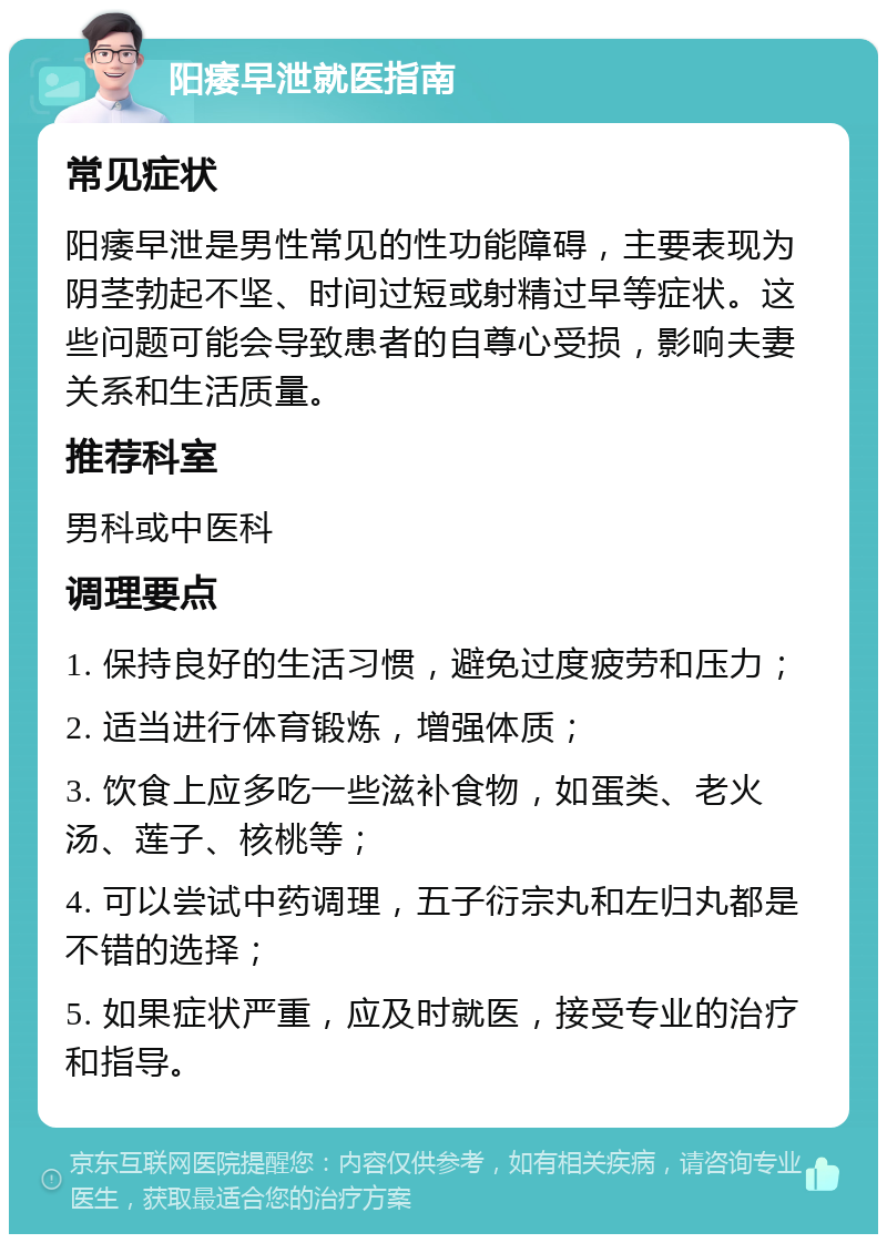 阳痿早泄就医指南 常见症状 阳痿早泄是男性常见的性功能障碍，主要表现为阴茎勃起不坚、时间过短或射精过早等症状。这些问题可能会导致患者的自尊心受损，影响夫妻关系和生活质量。 推荐科室 男科或中医科 调理要点 1. 保持良好的生活习惯，避免过度疲劳和压力； 2. 适当进行体育锻炼，增强体质； 3. 饮食上应多吃一些滋补食物，如蛋类、老火汤、莲子、核桃等； 4. 可以尝试中药调理，五子衍宗丸和左归丸都是不错的选择； 5. 如果症状严重，应及时就医，接受专业的治疗和指导。