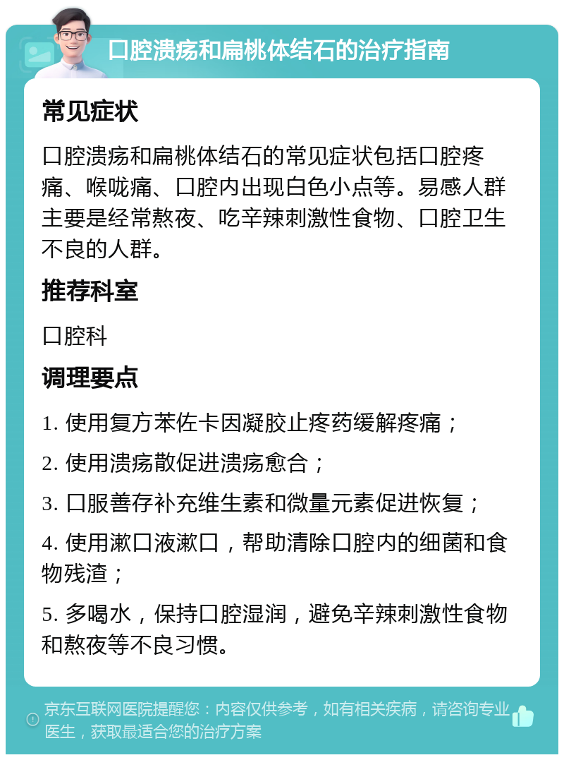 口腔溃疡和扁桃体结石的治疗指南 常见症状 口腔溃疡和扁桃体结石的常见症状包括口腔疼痛、喉咙痛、口腔内出现白色小点等。易感人群主要是经常熬夜、吃辛辣刺激性食物、口腔卫生不良的人群。 推荐科室 口腔科 调理要点 1. 使用复方苯佐卡因凝胶止疼药缓解疼痛； 2. 使用溃疡散促进溃疡愈合； 3. 口服善存补充维生素和微量元素促进恢复； 4. 使用漱口液漱口，帮助清除口腔内的细菌和食物残渣； 5. 多喝水，保持口腔湿润，避免辛辣刺激性食物和熬夜等不良习惯。