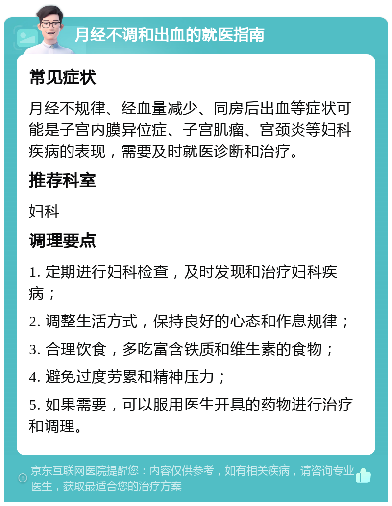 月经不调和出血的就医指南 常见症状 月经不规律、经血量减少、同房后出血等症状可能是子宫内膜异位症、子宫肌瘤、宫颈炎等妇科疾病的表现，需要及时就医诊断和治疗。 推荐科室 妇科 调理要点 1. 定期进行妇科检查，及时发现和治疗妇科疾病； 2. 调整生活方式，保持良好的心态和作息规律； 3. 合理饮食，多吃富含铁质和维生素的食物； 4. 避免过度劳累和精神压力； 5. 如果需要，可以服用医生开具的药物进行治疗和调理。