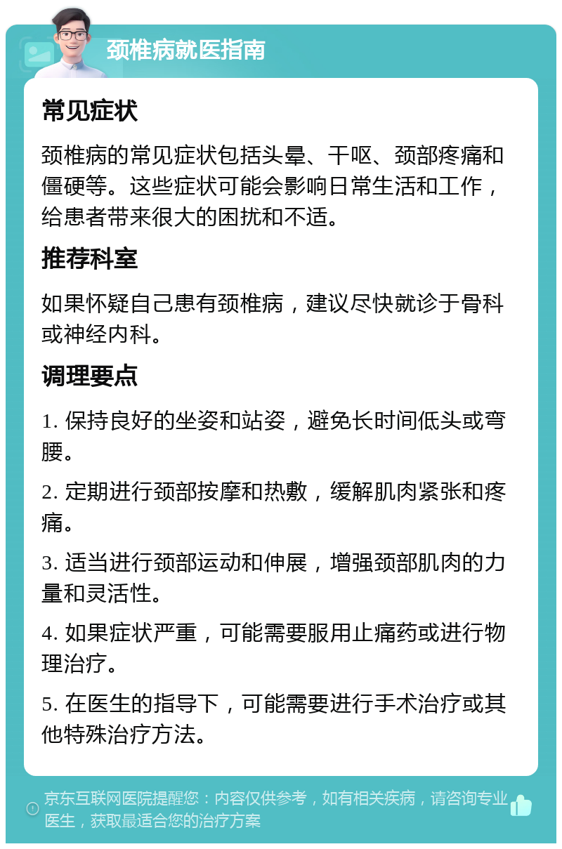 颈椎病就医指南 常见症状 颈椎病的常见症状包括头晕、干呕、颈部疼痛和僵硬等。这些症状可能会影响日常生活和工作，给患者带来很大的困扰和不适。 推荐科室 如果怀疑自己患有颈椎病，建议尽快就诊于骨科或神经内科。 调理要点 1. 保持良好的坐姿和站姿，避免长时间低头或弯腰。 2. 定期进行颈部按摩和热敷，缓解肌肉紧张和疼痛。 3. 适当进行颈部运动和伸展，增强颈部肌肉的力量和灵活性。 4. 如果症状严重，可能需要服用止痛药或进行物理治疗。 5. 在医生的指导下，可能需要进行手术治疗或其他特殊治疗方法。