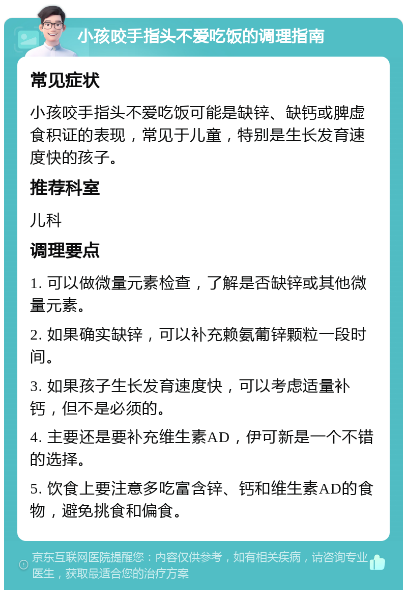 小孩咬手指头不爱吃饭的调理指南 常见症状 小孩咬手指头不爱吃饭可能是缺锌、缺钙或脾虚食积证的表现，常见于儿童，特别是生长发育速度快的孩子。 推荐科室 儿科 调理要点 1. 可以做微量元素检查，了解是否缺锌或其他微量元素。 2. 如果确实缺锌，可以补充赖氨葡锌颗粒一段时间。 3. 如果孩子生长发育速度快，可以考虑适量补钙，但不是必须的。 4. 主要还是要补充维生素AD，伊可新是一个不错的选择。 5. 饮食上要注意多吃富含锌、钙和维生素AD的食物，避免挑食和偏食。