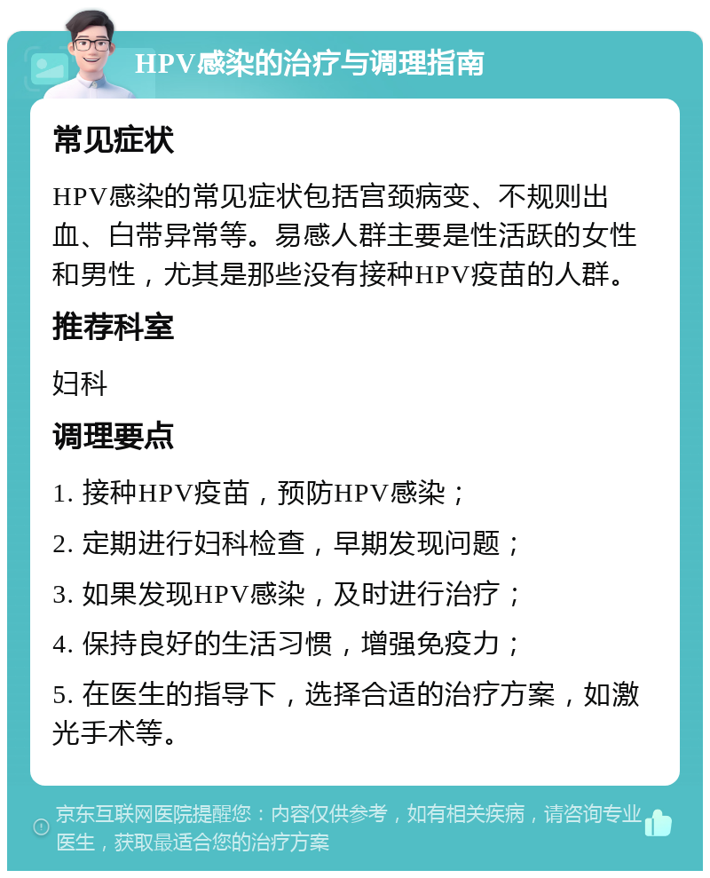 HPV感染的治疗与调理指南 常见症状 HPV感染的常见症状包括宫颈病变、不规则出血、白带异常等。易感人群主要是性活跃的女性和男性，尤其是那些没有接种HPV疫苗的人群。 推荐科室 妇科 调理要点 1. 接种HPV疫苗，预防HPV感染； 2. 定期进行妇科检查，早期发现问题； 3. 如果发现HPV感染，及时进行治疗； 4. 保持良好的生活习惯，增强免疫力； 5. 在医生的指导下，选择合适的治疗方案，如激光手术等。