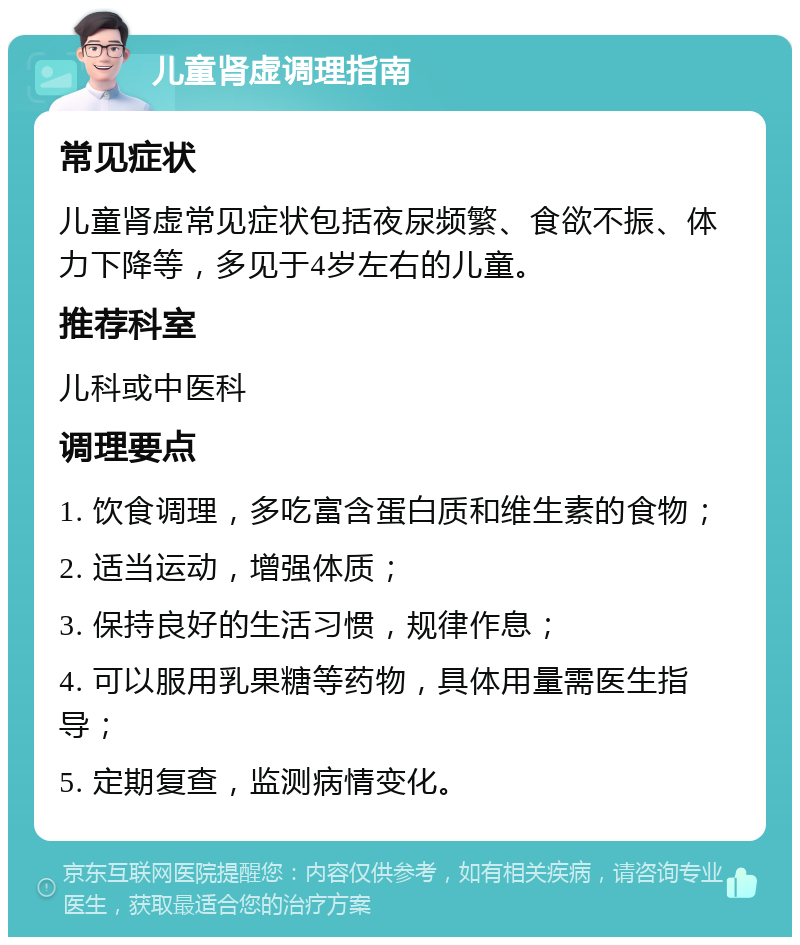 儿童肾虚调理指南 常见症状 儿童肾虚常见症状包括夜尿频繁、食欲不振、体力下降等，多见于4岁左右的儿童。 推荐科室 儿科或中医科 调理要点 1. 饮食调理，多吃富含蛋白质和维生素的食物； 2. 适当运动，增强体质； 3. 保持良好的生活习惯，规律作息； 4. 可以服用乳果糖等药物，具体用量需医生指导； 5. 定期复查，监测病情变化。