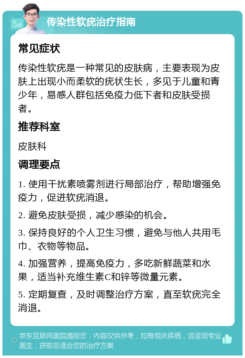 传染性软疣治疗指南 常见症状 传染性软疣是一种常见的皮肤病，主要表现为皮肤上出现小而柔软的疣状生长，多见于儿童和青少年，易感人群包括免疫力低下者和皮肤受损者。 推荐科室 皮肤科 调理要点 1. 使用干扰素喷雾剂进行局部治疗，帮助增强免疫力，促进软疣消退。 2. 避免皮肤受损，减少感染的机会。 3. 保持良好的个人卫生习惯，避免与他人共用毛巾、衣物等物品。 4. 加强营养，提高免疫力，多吃新鲜蔬菜和水果，适当补充维生素C和锌等微量元素。 5. 定期复查，及时调整治疗方案，直至软疣完全消退。