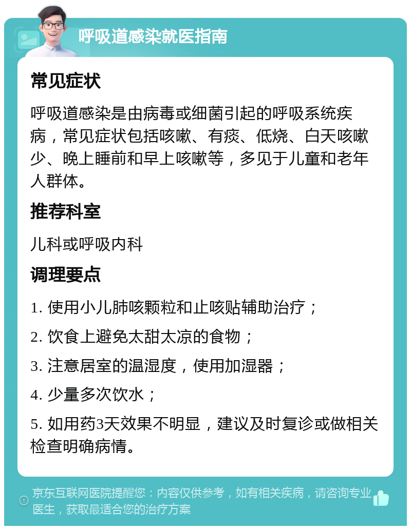 呼吸道感染就医指南 常见症状 呼吸道感染是由病毒或细菌引起的呼吸系统疾病，常见症状包括咳嗽、有痰、低烧、白天咳嗽少、晚上睡前和早上咳嗽等，多见于儿童和老年人群体。 推荐科室 儿科或呼吸内科 调理要点 1. 使用小儿肺咳颗粒和止咳贴辅助治疗； 2. 饮食上避免太甜太凉的食物； 3. 注意居室的温湿度，使用加湿器； 4. 少量多次饮水； 5. 如用药3天效果不明显，建议及时复诊或做相关检查明确病情。