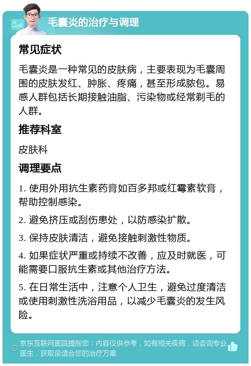 毛囊炎的治疗与调理 常见症状 毛囊炎是一种常见的皮肤病，主要表现为毛囊周围的皮肤发红、肿胀、疼痛，甚至形成脓包。易感人群包括长期接触油脂、污染物或经常剃毛的人群。 推荐科室 皮肤科 调理要点 1. 使用外用抗生素药膏如百多邦或红霉素软膏，帮助控制感染。 2. 避免挤压或刮伤患处，以防感染扩散。 3. 保持皮肤清洁，避免接触刺激性物质。 4. 如果症状严重或持续不改善，应及时就医，可能需要口服抗生素或其他治疗方法。 5. 在日常生活中，注意个人卫生，避免过度清洁或使用刺激性洗浴用品，以减少毛囊炎的发生风险。