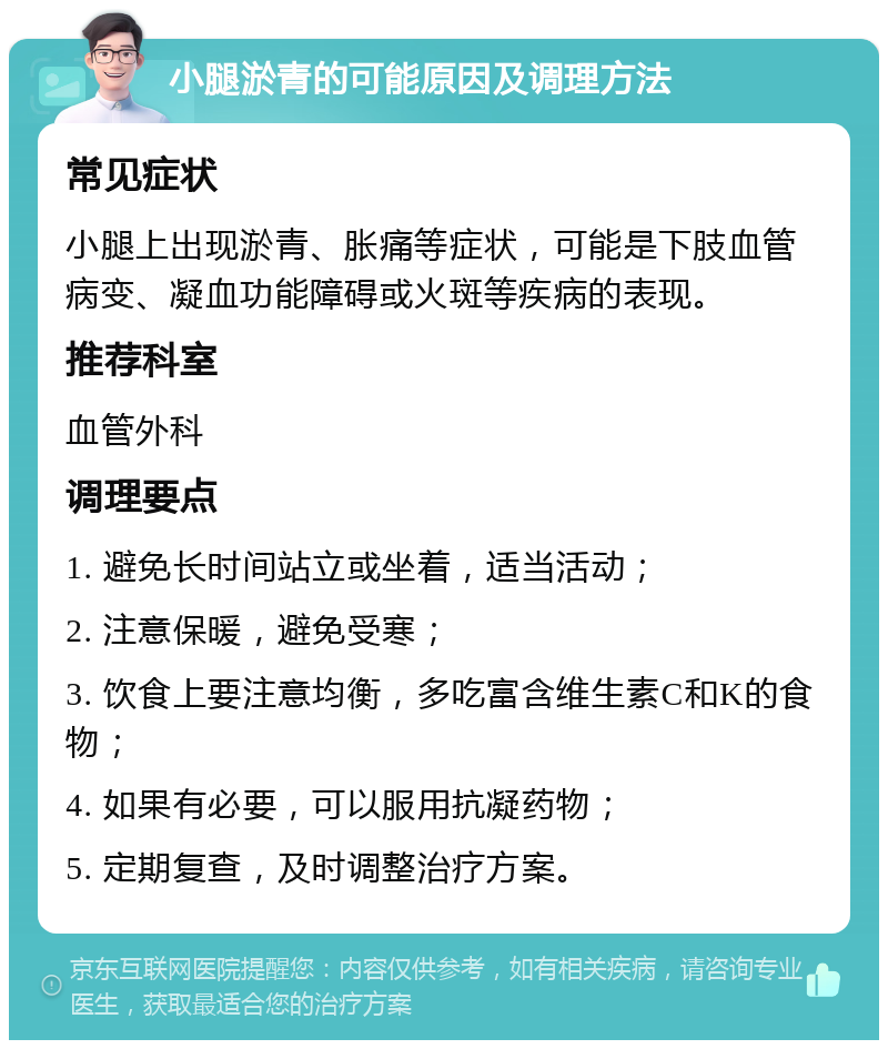 小腿淤青的可能原因及调理方法 常见症状 小腿上出现淤青、胀痛等症状，可能是下肢血管病变、凝血功能障碍或火斑等疾病的表现。 推荐科室 血管外科 调理要点 1. 避免长时间站立或坐着，适当活动； 2. 注意保暖，避免受寒； 3. 饮食上要注意均衡，多吃富含维生素C和K的食物； 4. 如果有必要，可以服用抗凝药物； 5. 定期复查，及时调整治疗方案。