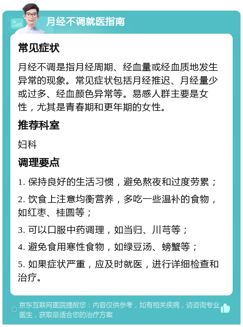 月经不调就医指南 常见症状 月经不调是指月经周期、经血量或经血质地发生异常的现象。常见症状包括月经推迟、月经量少或过多、经血颜色异常等。易感人群主要是女性，尤其是青春期和更年期的女性。 推荐科室 妇科 调理要点 1. 保持良好的生活习惯，避免熬夜和过度劳累； 2. 饮食上注意均衡营养，多吃一些温补的食物，如红枣、桂圆等； 3. 可以口服中药调理，如当归、川芎等； 4. 避免食用寒性食物，如绿豆汤、螃蟹等； 5. 如果症状严重，应及时就医，进行详细检查和治疗。