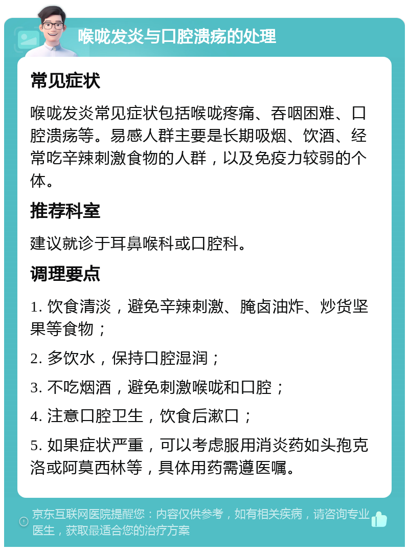 喉咙发炎与口腔溃疡的处理 常见症状 喉咙发炎常见症状包括喉咙疼痛、吞咽困难、口腔溃疡等。易感人群主要是长期吸烟、饮酒、经常吃辛辣刺激食物的人群，以及免疫力较弱的个体。 推荐科室 建议就诊于耳鼻喉科或口腔科。 调理要点 1. 饮食清淡，避免辛辣刺激、腌卤油炸、炒货坚果等食物； 2. 多饮水，保持口腔湿润； 3. 不吃烟酒，避免刺激喉咙和口腔； 4. 注意口腔卫生，饮食后漱口； 5. 如果症状严重，可以考虑服用消炎药如头孢克洛或阿莫西林等，具体用药需遵医嘱。