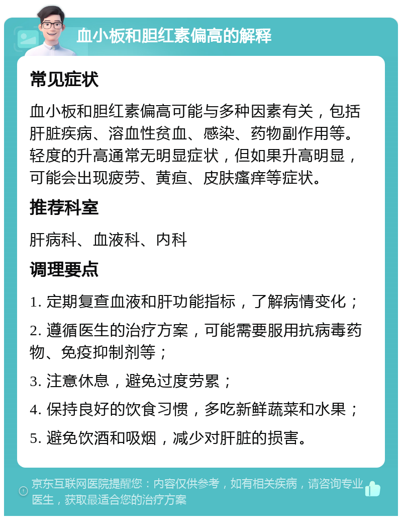 血小板和胆红素偏高的解释 常见症状 血小板和胆红素偏高可能与多种因素有关，包括肝脏疾病、溶血性贫血、感染、药物副作用等。轻度的升高通常无明显症状，但如果升高明显，可能会出现疲劳、黄疸、皮肤瘙痒等症状。 推荐科室 肝病科、血液科、内科 调理要点 1. 定期复查血液和肝功能指标，了解病情变化； 2. 遵循医生的治疗方案，可能需要服用抗病毒药物、免疫抑制剂等； 3. 注意休息，避免过度劳累； 4. 保持良好的饮食习惯，多吃新鲜蔬菜和水果； 5. 避免饮酒和吸烟，减少对肝脏的损害。