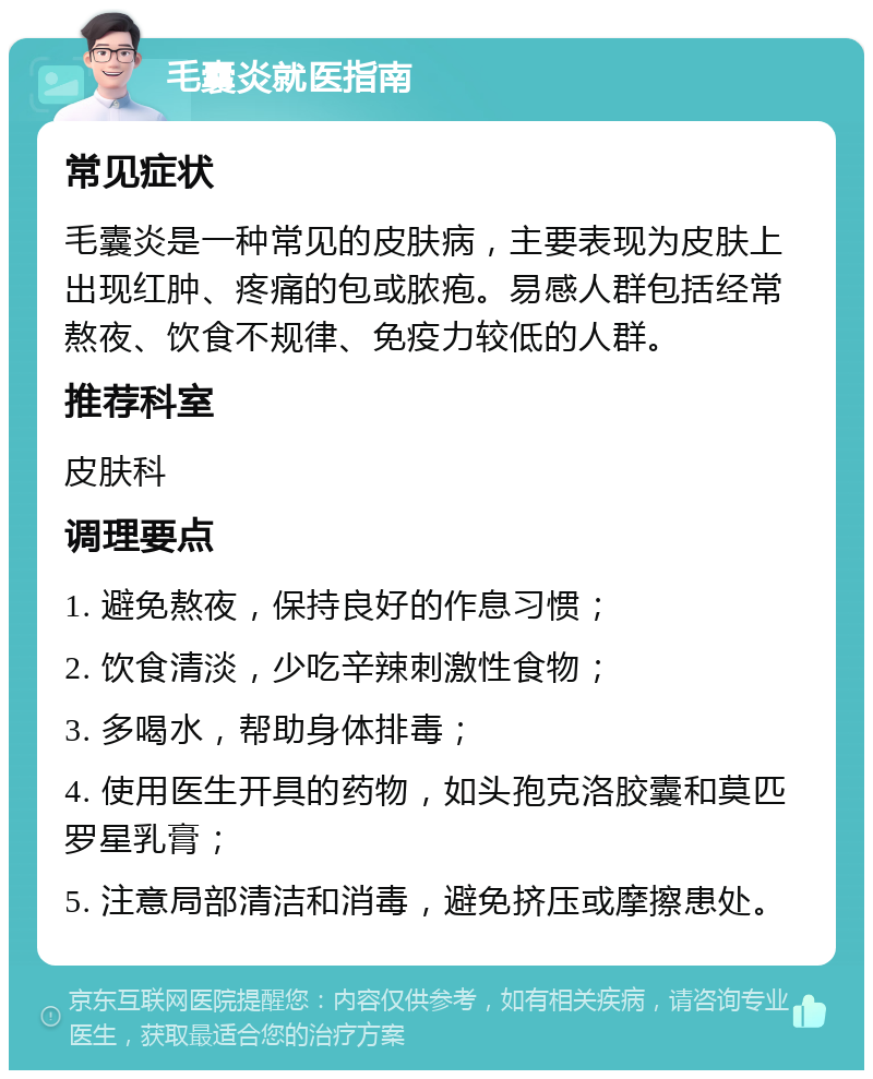 毛囊炎就医指南 常见症状 毛囊炎是一种常见的皮肤病，主要表现为皮肤上出现红肿、疼痛的包或脓疱。易感人群包括经常熬夜、饮食不规律、免疫力较低的人群。 推荐科室 皮肤科 调理要点 1. 避免熬夜，保持良好的作息习惯； 2. 饮食清淡，少吃辛辣刺激性食物； 3. 多喝水，帮助身体排毒； 4. 使用医生开具的药物，如头孢克洛胶囊和莫匹罗星乳膏； 5. 注意局部清洁和消毒，避免挤压或摩擦患处。