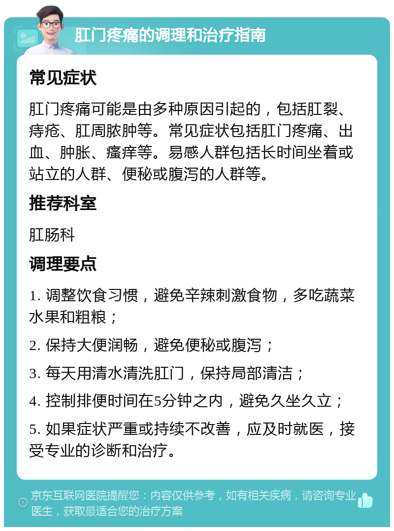 肛门疼痛的调理和治疗指南 常见症状 肛门疼痛可能是由多种原因引起的，包括肛裂、痔疮、肛周脓肿等。常见症状包括肛门疼痛、出血、肿胀、瘙痒等。易感人群包括长时间坐着或站立的人群、便秘或腹泻的人群等。 推荐科室 肛肠科 调理要点 1. 调整饮食习惯，避免辛辣刺激食物，多吃蔬菜水果和粗粮； 2. 保持大便润畅，避免便秘或腹泻； 3. 每天用清水清洗肛门，保持局部清洁； 4. 控制排便时间在5分钟之内，避免久坐久立； 5. 如果症状严重或持续不改善，应及时就医，接受专业的诊断和治疗。