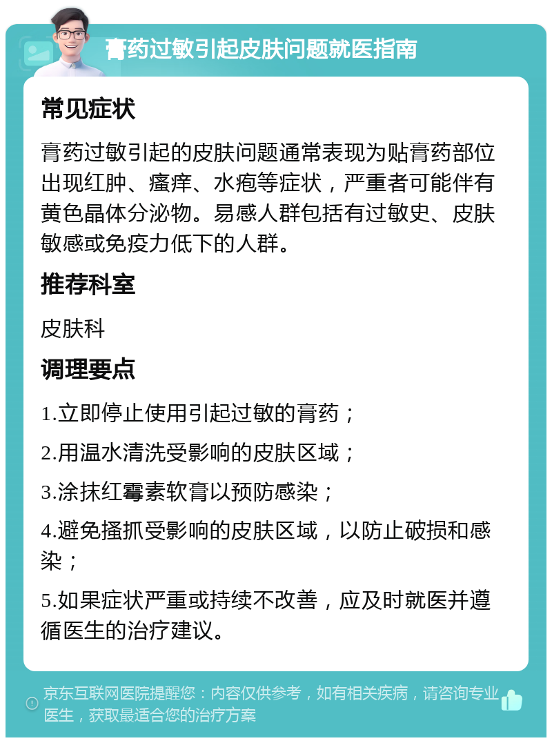 膏药过敏引起皮肤问题就医指南 常见症状 膏药过敏引起的皮肤问题通常表现为贴膏药部位出现红肿、瘙痒、水疱等症状，严重者可能伴有黄色晶体分泌物。易感人群包括有过敏史、皮肤敏感或免疫力低下的人群。 推荐科室 皮肤科 调理要点 1.立即停止使用引起过敏的膏药； 2.用温水清洗受影响的皮肤区域； 3.涂抹红霉素软膏以预防感染； 4.避免搔抓受影响的皮肤区域，以防止破损和感染； 5.如果症状严重或持续不改善，应及时就医并遵循医生的治疗建议。