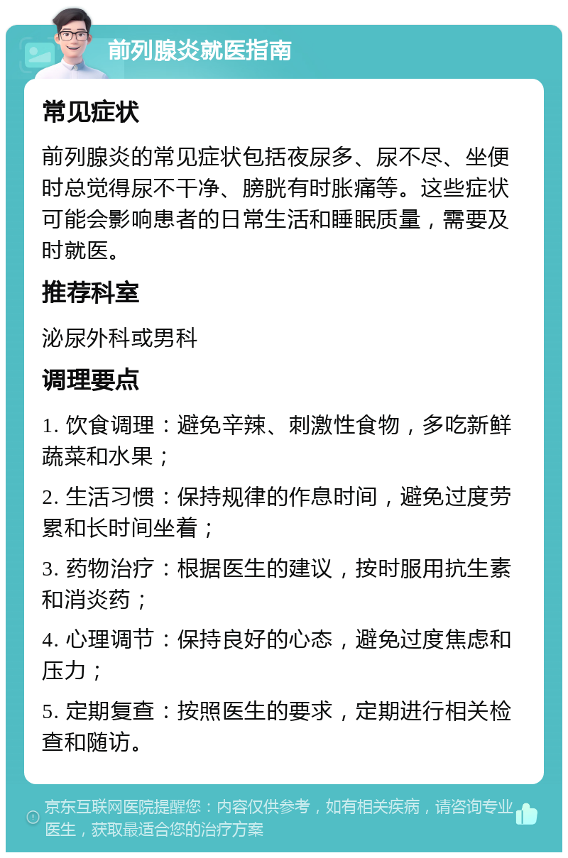 前列腺炎就医指南 常见症状 前列腺炎的常见症状包括夜尿多、尿不尽、坐便时总觉得尿不干净、膀胱有时胀痛等。这些症状可能会影响患者的日常生活和睡眠质量，需要及时就医。 推荐科室 泌尿外科或男科 调理要点 1. 饮食调理：避免辛辣、刺激性食物，多吃新鲜蔬菜和水果； 2. 生活习惯：保持规律的作息时间，避免过度劳累和长时间坐着； 3. 药物治疗：根据医生的建议，按时服用抗生素和消炎药； 4. 心理调节：保持良好的心态，避免过度焦虑和压力； 5. 定期复查：按照医生的要求，定期进行相关检查和随访。