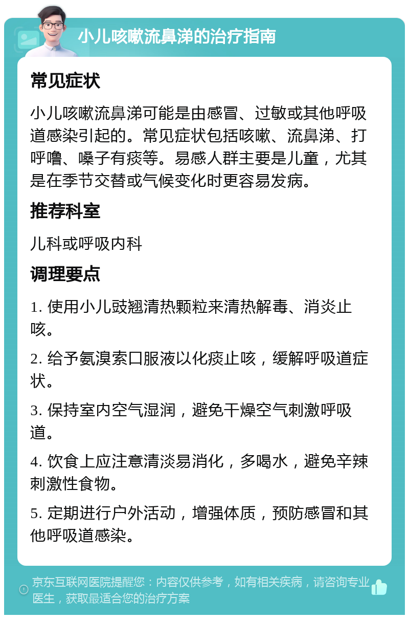 小儿咳嗽流鼻涕的治疗指南 常见症状 小儿咳嗽流鼻涕可能是由感冒、过敏或其他呼吸道感染引起的。常见症状包括咳嗽、流鼻涕、打呼噜、嗓子有痰等。易感人群主要是儿童，尤其是在季节交替或气候变化时更容易发病。 推荐科室 儿科或呼吸内科 调理要点 1. 使用小儿豉翘清热颗粒来清热解毒、消炎止咳。 2. 给予氨溴索口服液以化痰止咳，缓解呼吸道症状。 3. 保持室内空气湿润，避免干燥空气刺激呼吸道。 4. 饮食上应注意清淡易消化，多喝水，避免辛辣刺激性食物。 5. 定期进行户外活动，增强体质，预防感冒和其他呼吸道感染。