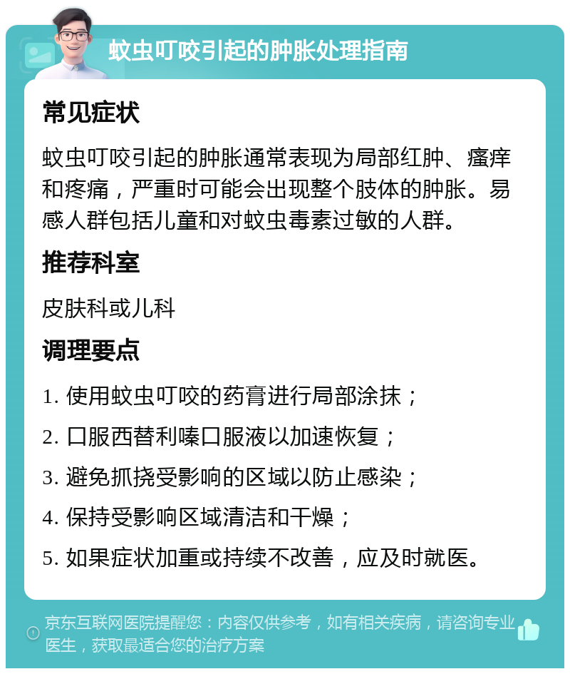 蚊虫叮咬引起的肿胀处理指南 常见症状 蚊虫叮咬引起的肿胀通常表现为局部红肿、瘙痒和疼痛，严重时可能会出现整个肢体的肿胀。易感人群包括儿童和对蚊虫毒素过敏的人群。 推荐科室 皮肤科或儿科 调理要点 1. 使用蚊虫叮咬的药膏进行局部涂抹； 2. 口服西替利嗪口服液以加速恢复； 3. 避免抓挠受影响的区域以防止感染； 4. 保持受影响区域清洁和干燥； 5. 如果症状加重或持续不改善，应及时就医。