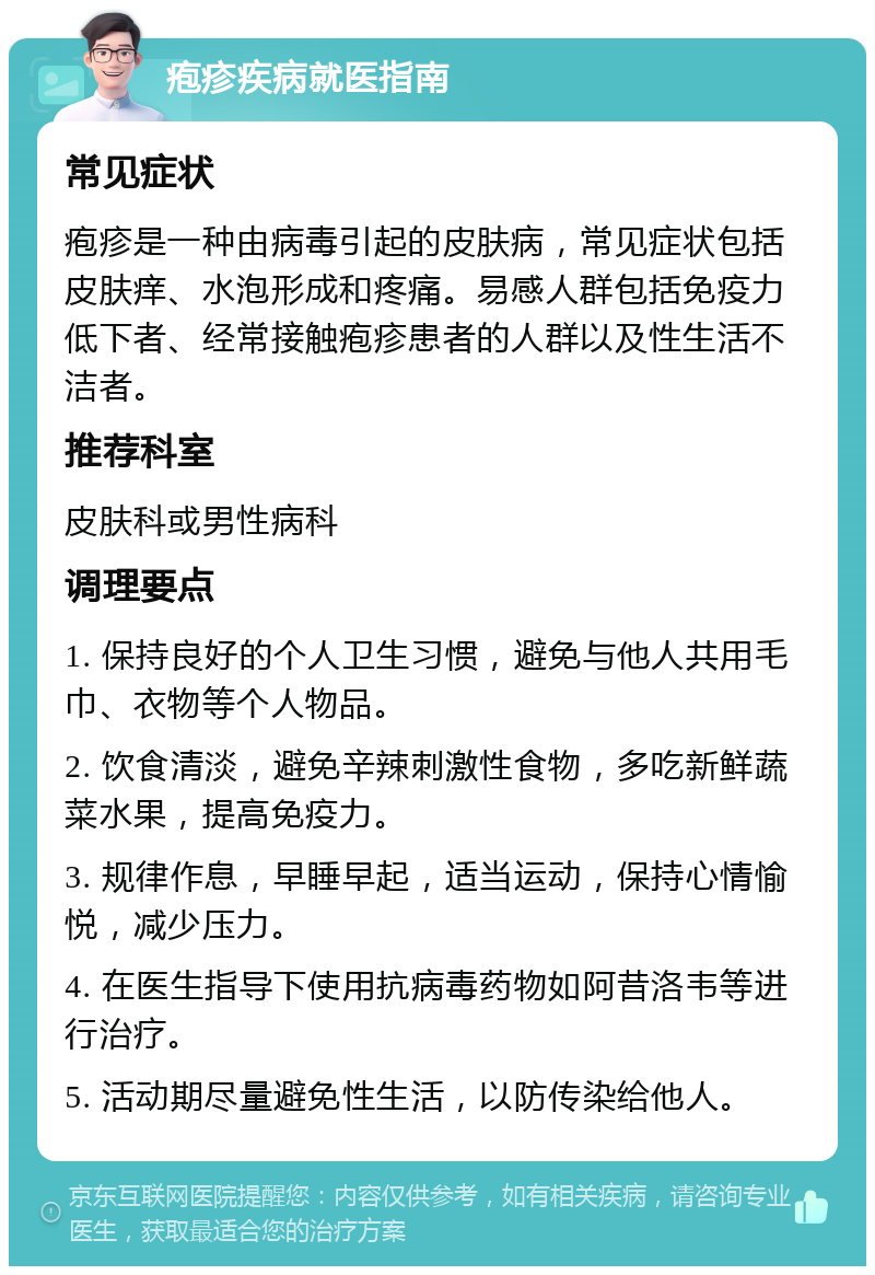 疱疹疾病就医指南 常见症状 疱疹是一种由病毒引起的皮肤病，常见症状包括皮肤痒、水泡形成和疼痛。易感人群包括免疫力低下者、经常接触疱疹患者的人群以及性生活不洁者。 推荐科室 皮肤科或男性病科 调理要点 1. 保持良好的个人卫生习惯，避免与他人共用毛巾、衣物等个人物品。 2. 饮食清淡，避免辛辣刺激性食物，多吃新鲜蔬菜水果，提高免疫力。 3. 规律作息，早睡早起，适当运动，保持心情愉悦，减少压力。 4. 在医生指导下使用抗病毒药物如阿昔洛韦等进行治疗。 5. 活动期尽量避免性生活，以防传染给他人。