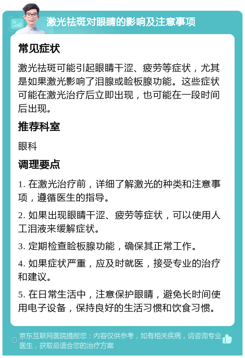 激光祛斑对眼睛的影响及注意事项 常见症状 激光祛斑可能引起眼睛干涩、疲劳等症状，尤其是如果激光影响了泪腺或睑板腺功能。这些症状可能在激光治疗后立即出现，也可能在一段时间后出现。 推荐科室 眼科 调理要点 1. 在激光治疗前，详细了解激光的种类和注意事项，遵循医生的指导。 2. 如果出现眼睛干涩、疲劳等症状，可以使用人工泪液来缓解症状。 3. 定期检查睑板腺功能，确保其正常工作。 4. 如果症状严重，应及时就医，接受专业的治疗和建议。 5. 在日常生活中，注意保护眼睛，避免长时间使用电子设备，保持良好的生活习惯和饮食习惯。