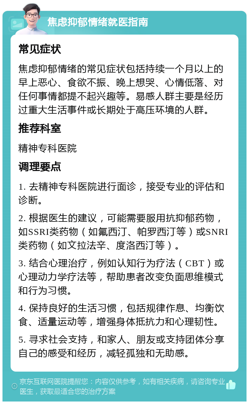 焦虑抑郁情绪就医指南 常见症状 焦虑抑郁情绪的常见症状包括持续一个月以上的早上恶心、食欲不振、晚上想哭、心情低落、对任何事情都提不起兴趣等。易感人群主要是经历过重大生活事件或长期处于高压环境的人群。 推荐科室 精神专科医院 调理要点 1. 去精神专科医院进行面诊，接受专业的评估和诊断。 2. 根据医生的建议，可能需要服用抗抑郁药物，如SSRI类药物（如氟西汀、帕罗西汀等）或SNRI类药物（如文拉法辛、度洛西汀等）。 3. 结合心理治疗，例如认知行为疗法（CBT）或心理动力学疗法等，帮助患者改变负面思维模式和行为习惯。 4. 保持良好的生活习惯，包括规律作息、均衡饮食、适量运动等，增强身体抵抗力和心理韧性。 5. 寻求社会支持，和家人、朋友或支持团体分享自己的感受和经历，减轻孤独和无助感。