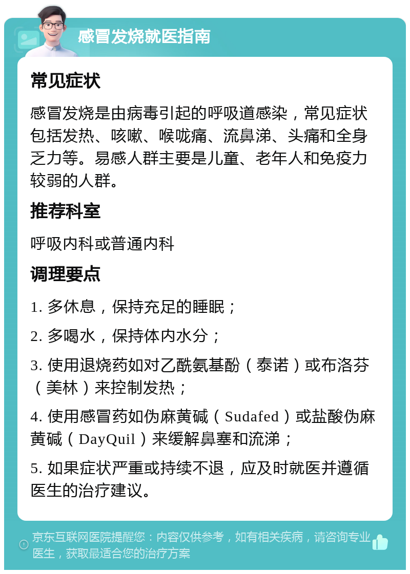 感冒发烧就医指南 常见症状 感冒发烧是由病毒引起的呼吸道感染，常见症状包括发热、咳嗽、喉咙痛、流鼻涕、头痛和全身乏力等。易感人群主要是儿童、老年人和免疫力较弱的人群。 推荐科室 呼吸内科或普通内科 调理要点 1. 多休息，保持充足的睡眠； 2. 多喝水，保持体内水分； 3. 使用退烧药如对乙酰氨基酚（泰诺）或布洛芬（美林）来控制发热； 4. 使用感冒药如伪麻黄碱（Sudafed）或盐酸伪麻黄碱（DayQuil）来缓解鼻塞和流涕； 5. 如果症状严重或持续不退，应及时就医并遵循医生的治疗建议。