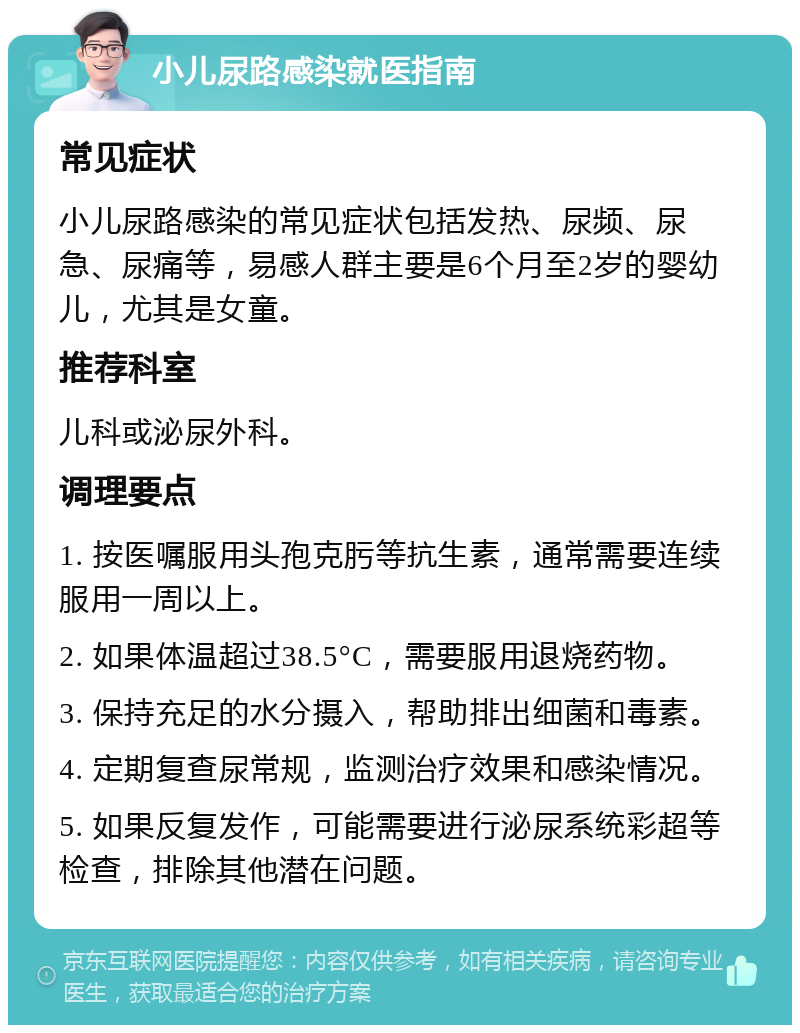 小儿尿路感染就医指南 常见症状 小儿尿路感染的常见症状包括发热、尿频、尿急、尿痛等，易感人群主要是6个月至2岁的婴幼儿，尤其是女童。 推荐科室 儿科或泌尿外科。 调理要点 1. 按医嘱服用头孢克肟等抗生素，通常需要连续服用一周以上。 2. 如果体温超过38.5°C，需要服用退烧药物。 3. 保持充足的水分摄入，帮助排出细菌和毒素。 4. 定期复查尿常规，监测治疗效果和感染情况。 5. 如果反复发作，可能需要进行泌尿系统彩超等检查，排除其他潜在问题。