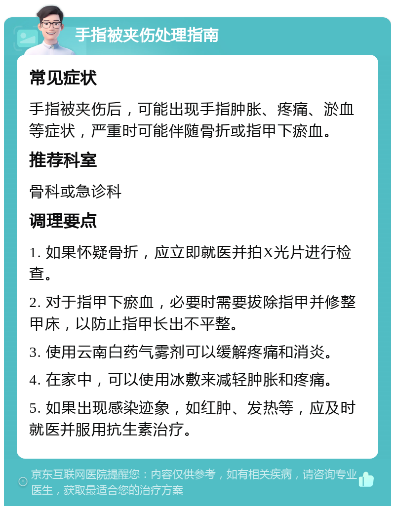 手指被夹伤处理指南 常见症状 手指被夹伤后，可能出现手指肿胀、疼痛、淤血等症状，严重时可能伴随骨折或指甲下瘀血。 推荐科室 骨科或急诊科 调理要点 1. 如果怀疑骨折，应立即就医并拍X光片进行检查。 2. 对于指甲下瘀血，必要时需要拔除指甲并修整甲床，以防止指甲长出不平整。 3. 使用云南白药气雾剂可以缓解疼痛和消炎。 4. 在家中，可以使用冰敷来减轻肿胀和疼痛。 5. 如果出现感染迹象，如红肿、发热等，应及时就医并服用抗生素治疗。