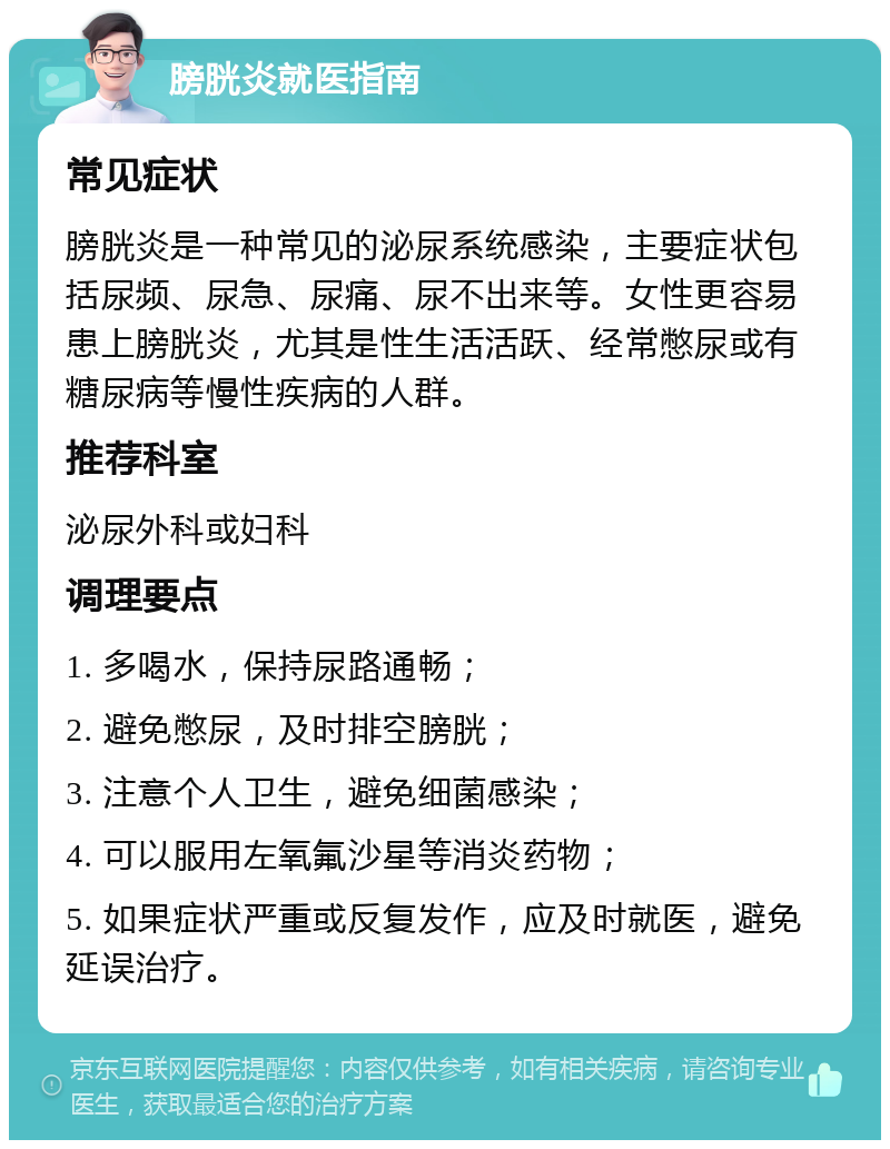 膀胱炎就医指南 常见症状 膀胱炎是一种常见的泌尿系统感染，主要症状包括尿频、尿急、尿痛、尿不出来等。女性更容易患上膀胱炎，尤其是性生活活跃、经常憋尿或有糖尿病等慢性疾病的人群。 推荐科室 泌尿外科或妇科 调理要点 1. 多喝水，保持尿路通畅； 2. 避免憋尿，及时排空膀胱； 3. 注意个人卫生，避免细菌感染； 4. 可以服用左氧氟沙星等消炎药物； 5. 如果症状严重或反复发作，应及时就医，避免延误治疗。