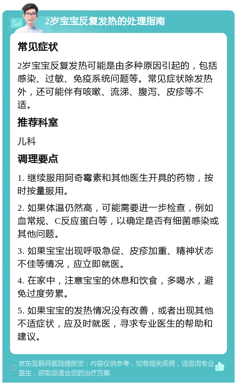 2岁宝宝反复发热的处理指南 常见症状 2岁宝宝反复发热可能是由多种原因引起的，包括感染、过敏、免疫系统问题等。常见症状除发热外，还可能伴有咳嗽、流涕、腹泻、皮疹等不适。 推荐科室 儿科 调理要点 1. 继续服用阿奇霉素和其他医生开具的药物，按时按量服用。 2. 如果体温仍然高，可能需要进一步检查，例如血常规、C反应蛋白等，以确定是否有细菌感染或其他问题。 3. 如果宝宝出现呼吸急促、皮疹加重、精神状态不佳等情况，应立即就医。 4. 在家中，注意宝宝的休息和饮食，多喝水，避免过度劳累。 5. 如果宝宝的发热情况没有改善，或者出现其他不适症状，应及时就医，寻求专业医生的帮助和建议。