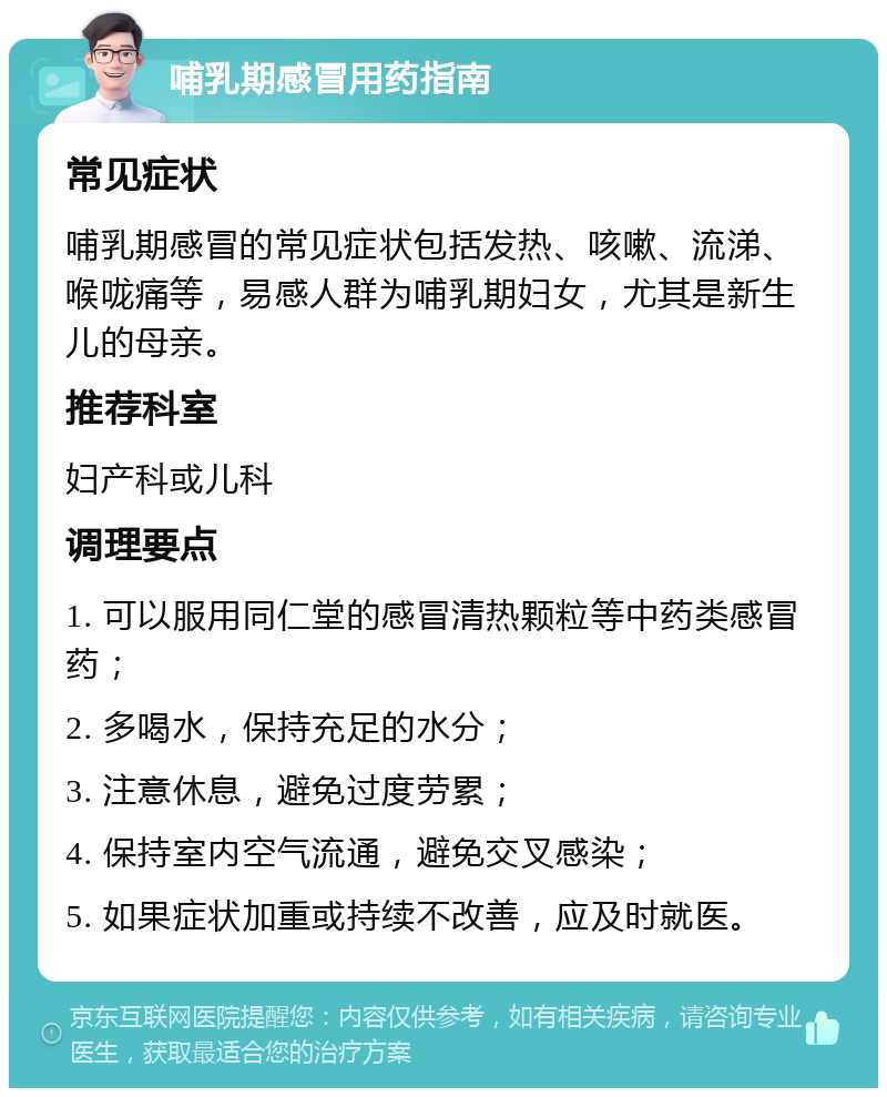 哺乳期感冒用药指南 常见症状 哺乳期感冒的常见症状包括发热、咳嗽、流涕、喉咙痛等，易感人群为哺乳期妇女，尤其是新生儿的母亲。 推荐科室 妇产科或儿科 调理要点 1. 可以服用同仁堂的感冒清热颗粒等中药类感冒药； 2. 多喝水，保持充足的水分； 3. 注意休息，避免过度劳累； 4. 保持室内空气流通，避免交叉感染； 5. 如果症状加重或持续不改善，应及时就医。