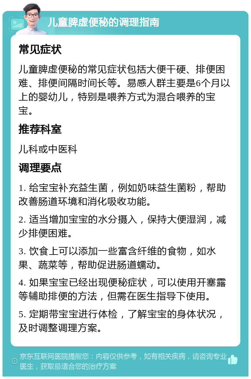 儿童脾虚便秘的调理指南 常见症状 儿童脾虚便秘的常见症状包括大便干硬、排便困难、排便间隔时间长等。易感人群主要是6个月以上的婴幼儿，特别是喂养方式为混合喂养的宝宝。 推荐科室 儿科或中医科 调理要点 1. 给宝宝补充益生菌，例如奶味益生菌粉，帮助改善肠道环境和消化吸收功能。 2. 适当增加宝宝的水分摄入，保持大便湿润，减少排便困难。 3. 饮食上可以添加一些富含纤维的食物，如水果、蔬菜等，帮助促进肠道蠕动。 4. 如果宝宝已经出现便秘症状，可以使用开塞露等辅助排便的方法，但需在医生指导下使用。 5. 定期带宝宝进行体检，了解宝宝的身体状况，及时调整调理方案。