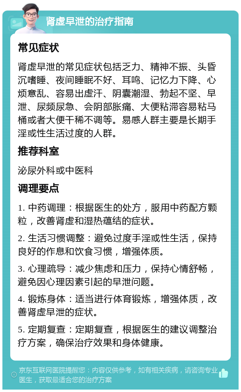 肾虚早泄的治疗指南 常见症状 肾虚早泄的常见症状包括乏力、精神不振、头昏沉嗜睡、夜间睡眠不好、耳鸣、记忆力下降、心烦意乱、容易出虚汗、阴囊潮湿、勃起不坚、早泄、尿频尿急、会阴部胀痛、大便粘滞容易粘马桶或者大便干稀不调等。易感人群主要是长期手淫或性生活过度的人群。 推荐科室 泌尿外科或中医科 调理要点 1. 中药调理：根据医生的处方，服用中药配方颗粒，改善肾虚和湿热蕴结的症状。 2. 生活习惯调整：避免过度手淫或性生活，保持良好的作息和饮食习惯，增强体质。 3. 心理疏导：减少焦虑和压力，保持心情舒畅，避免因心理因素引起的早泄问题。 4. 锻炼身体：适当进行体育锻炼，增强体质，改善肾虚早泄的症状。 5. 定期复查：定期复查，根据医生的建议调整治疗方案，确保治疗效果和身体健康。