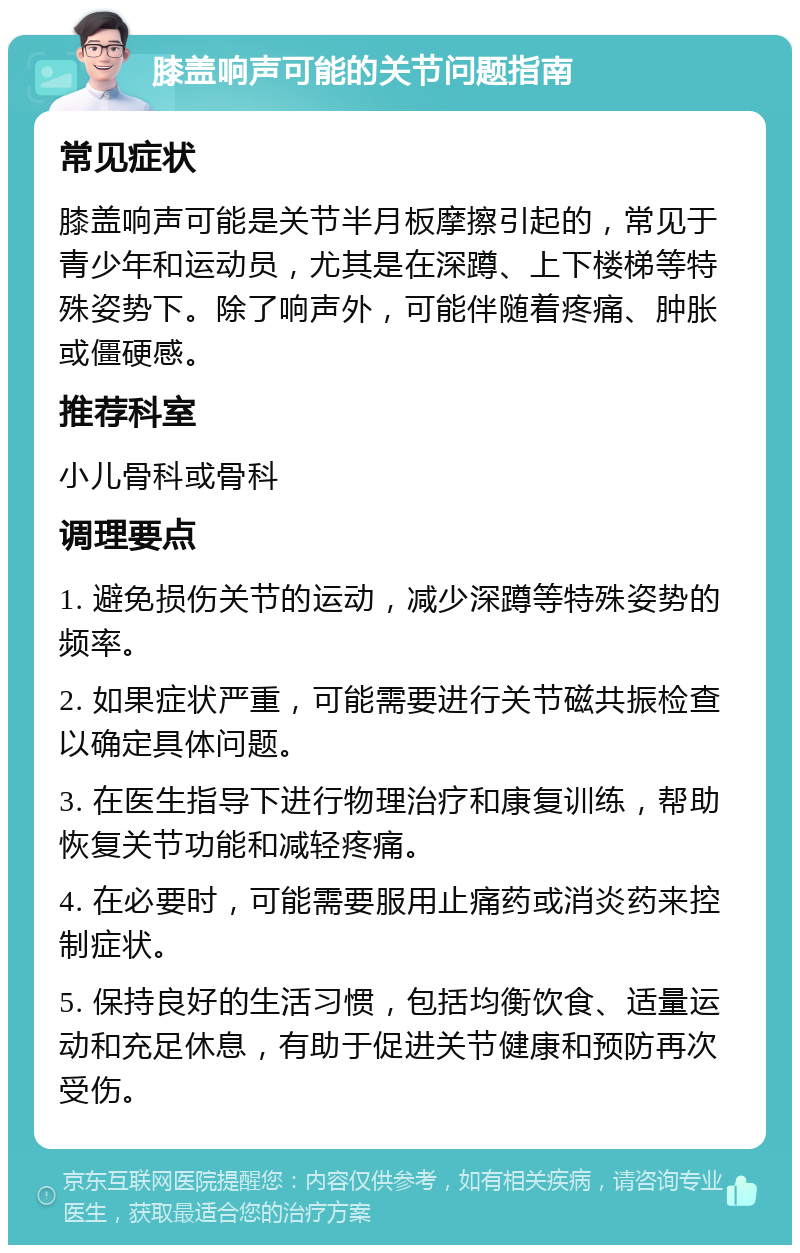 膝盖响声可能的关节问题指南 常见症状 膝盖响声可能是关节半月板摩擦引起的，常见于青少年和运动员，尤其是在深蹲、上下楼梯等特殊姿势下。除了响声外，可能伴随着疼痛、肿胀或僵硬感。 推荐科室 小儿骨科或骨科 调理要点 1. 避免损伤关节的运动，减少深蹲等特殊姿势的频率。 2. 如果症状严重，可能需要进行关节磁共振检查以确定具体问题。 3. 在医生指导下进行物理治疗和康复训练，帮助恢复关节功能和减轻疼痛。 4. 在必要时，可能需要服用止痛药或消炎药来控制症状。 5. 保持良好的生活习惯，包括均衡饮食、适量运动和充足休息，有助于促进关节健康和预防再次受伤。