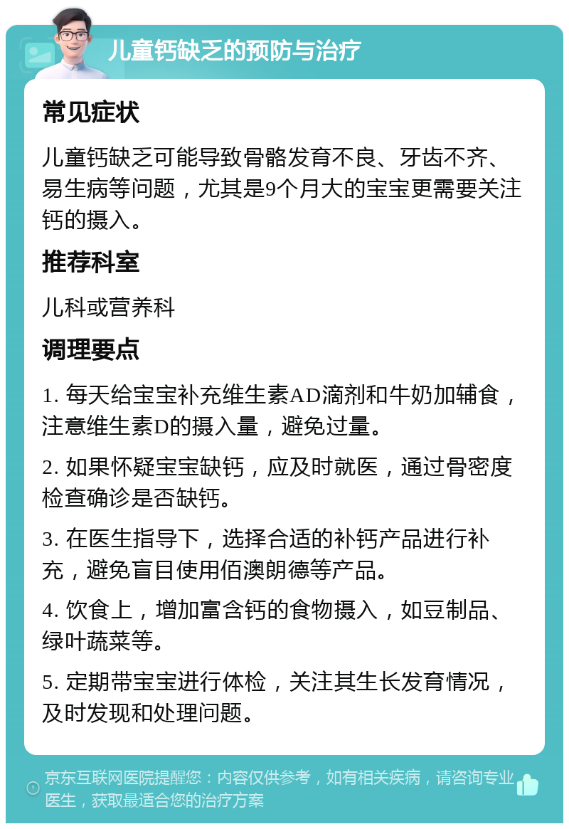 儿童钙缺乏的预防与治疗 常见症状 儿童钙缺乏可能导致骨骼发育不良、牙齿不齐、易生病等问题，尤其是9个月大的宝宝更需要关注钙的摄入。 推荐科室 儿科或营养科 调理要点 1. 每天给宝宝补充维生素AD滴剂和牛奶加辅食，注意维生素D的摄入量，避免过量。 2. 如果怀疑宝宝缺钙，应及时就医，通过骨密度检查确诊是否缺钙。 3. 在医生指导下，选择合适的补钙产品进行补充，避免盲目使用佰澳朗德等产品。 4. 饮食上，增加富含钙的食物摄入，如豆制品、绿叶蔬菜等。 5. 定期带宝宝进行体检，关注其生长发育情况，及时发现和处理问题。