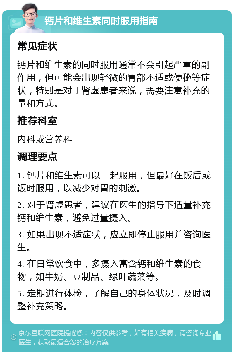 钙片和维生素同时服用指南 常见症状 钙片和维生素的同时服用通常不会引起严重的副作用，但可能会出现轻微的胃部不适或便秘等症状，特别是对于肾虚患者来说，需要注意补充的量和方式。 推荐科室 内科或营养科 调理要点 1. 钙片和维生素可以一起服用，但最好在饭后或饭时服用，以减少对胃的刺激。 2. 对于肾虚患者，建议在医生的指导下适量补充钙和维生素，避免过量摄入。 3. 如果出现不适症状，应立即停止服用并咨询医生。 4. 在日常饮食中，多摄入富含钙和维生素的食物，如牛奶、豆制品、绿叶蔬菜等。 5. 定期进行体检，了解自己的身体状况，及时调整补充策略。