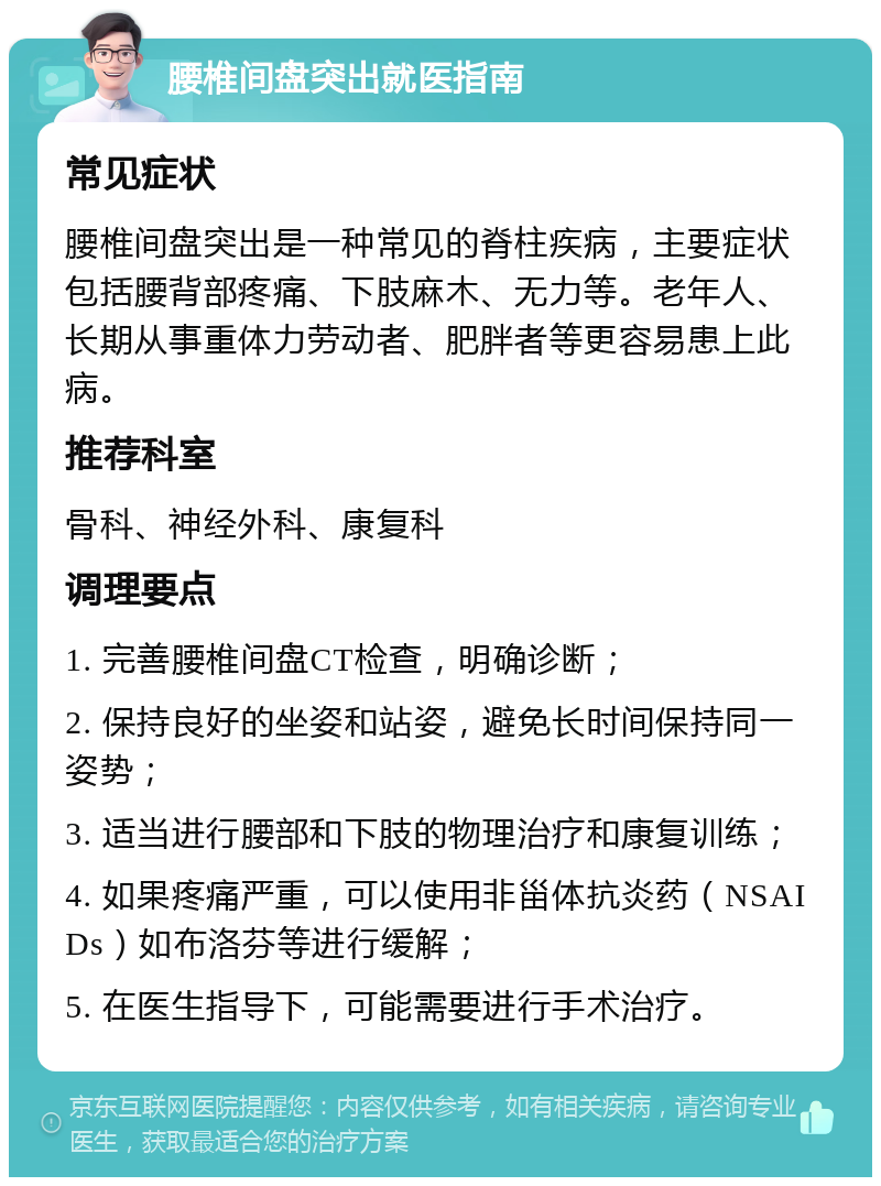 腰椎间盘突出就医指南 常见症状 腰椎间盘突出是一种常见的脊柱疾病，主要症状包括腰背部疼痛、下肢麻木、无力等。老年人、长期从事重体力劳动者、肥胖者等更容易患上此病。 推荐科室 骨科、神经外科、康复科 调理要点 1. 完善腰椎间盘CT检查，明确诊断； 2. 保持良好的坐姿和站姿，避免长时间保持同一姿势； 3. 适当进行腰部和下肢的物理治疗和康复训练； 4. 如果疼痛严重，可以使用非甾体抗炎药（NSAIDs）如布洛芬等进行缓解； 5. 在医生指导下，可能需要进行手术治疗。