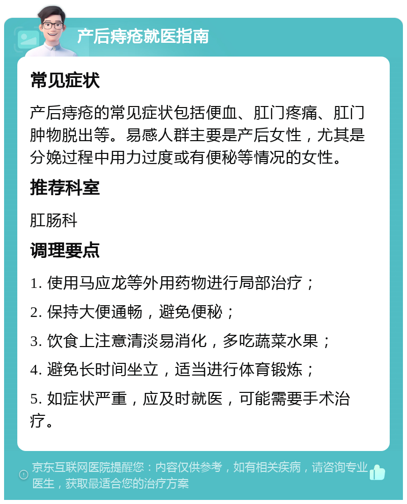 产后痔疮就医指南 常见症状 产后痔疮的常见症状包括便血、肛门疼痛、肛门肿物脱出等。易感人群主要是产后女性，尤其是分娩过程中用力过度或有便秘等情况的女性。 推荐科室 肛肠科 调理要点 1. 使用马应龙等外用药物进行局部治疗； 2. 保持大便通畅，避免便秘； 3. 饮食上注意清淡易消化，多吃蔬菜水果； 4. 避免长时间坐立，适当进行体育锻炼； 5. 如症状严重，应及时就医，可能需要手术治疗。