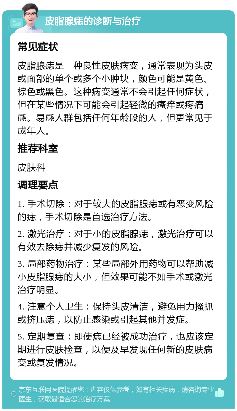 皮脂腺痣的诊断与治疗 常见症状 皮脂腺痣是一种良性皮肤病变，通常表现为头皮或面部的单个或多个小肿块，颜色可能是黄色、棕色或黑色。这种病变通常不会引起任何症状，但在某些情况下可能会引起轻微的瘙痒或疼痛感。易感人群包括任何年龄段的人，但更常见于成年人。 推荐科室 皮肤科 调理要点 1. 手术切除：对于较大的皮脂腺痣或有恶变风险的痣，手术切除是首选治疗方法。 2. 激光治疗：对于小的皮脂腺痣，激光治疗可以有效去除痣并减少复发的风险。 3. 局部药物治疗：某些局部外用药物可以帮助减小皮脂腺痣的大小，但效果可能不如手术或激光治疗明显。 4. 注意个人卫生：保持头皮清洁，避免用力搔抓或挤压痣，以防止感染或引起其他并发症。 5. 定期复查：即使痣已经被成功治疗，也应该定期进行皮肤检查，以便及早发现任何新的皮肤病变或复发情况。