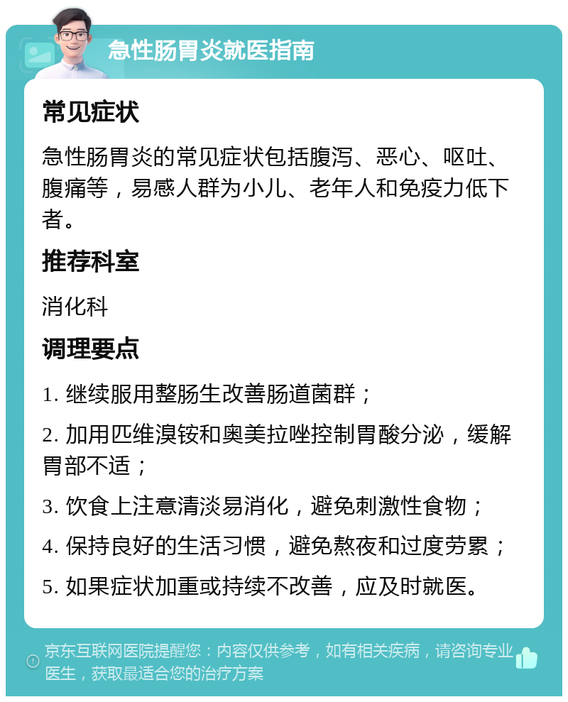 急性肠胃炎就医指南 常见症状 急性肠胃炎的常见症状包括腹泻、恶心、呕吐、腹痛等，易感人群为小儿、老年人和免疫力低下者。 推荐科室 消化科 调理要点 1. 继续服用整肠生改善肠道菌群； 2. 加用匹维溴铵和奥美拉唑控制胃酸分泌，缓解胃部不适； 3. 饮食上注意清淡易消化，避免刺激性食物； 4. 保持良好的生活习惯，避免熬夜和过度劳累； 5. 如果症状加重或持续不改善，应及时就医。